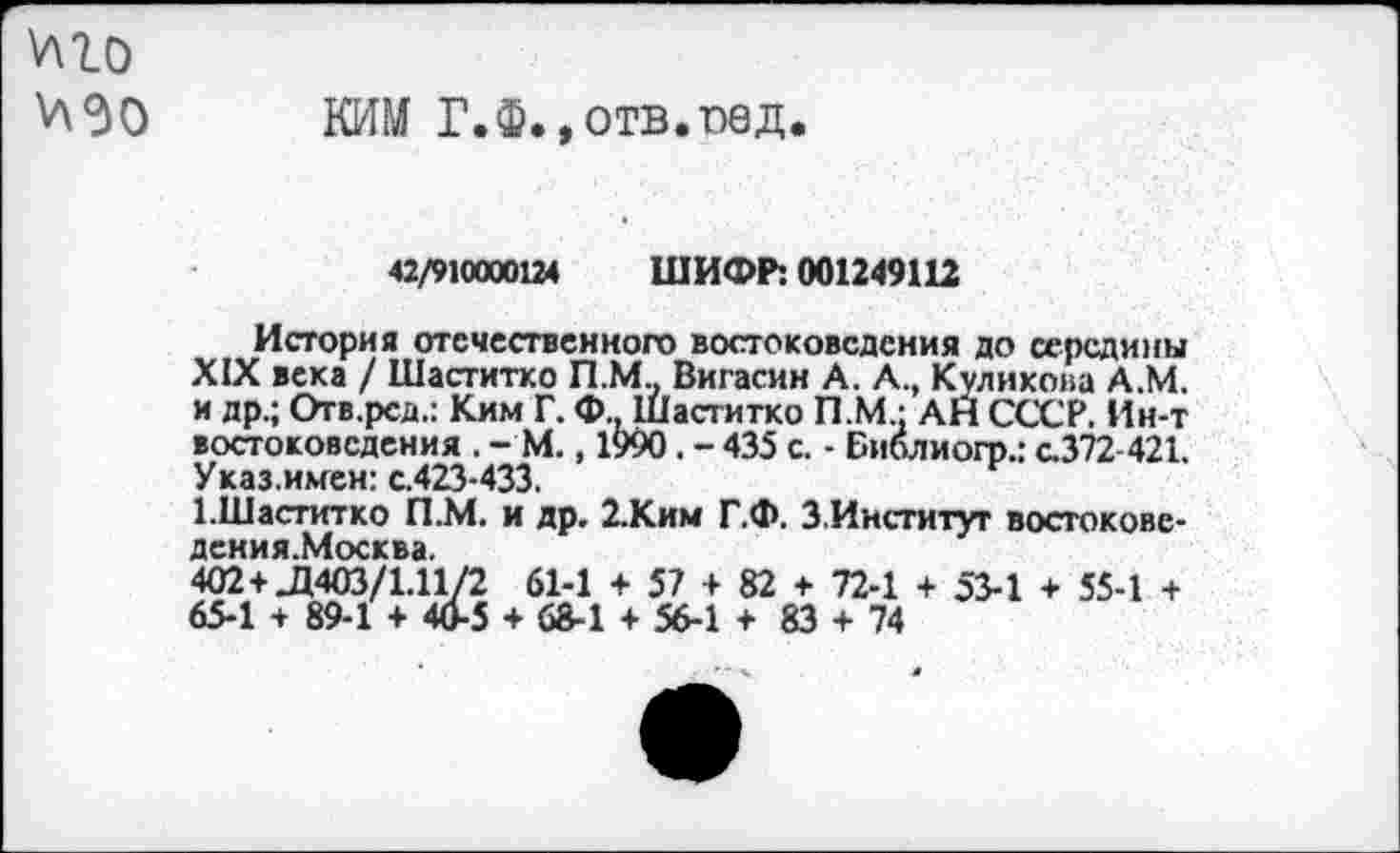 ﻿V\lo V\30
КИМ Г. Ф., отв. ne д.
42/910000124 ШИФР: 001249112
История отечественного востоковедения до середины XIX века / Шаститко П.М., Вигасин А. А., Куликова А.М. и др.; Огв.рсд.: Ким Г. Ф Шаститко П.М.: АН СССР. Ин-т востоковедения . - М., 1990. - 435 с. - Библиогр.: с.372-421. Указ.имен: с.423-433.
1.Шаститко П.М. и др. 2.Ким Г.Ф. З Институт востокове-деиия.Москва.
402 +Л403/1.11/2 61-1 + 57 + 82 + 72-1 + 53-1 + 55-1 + 65-1 + 89-1 + 40-5 + 68-1 + 56-1 + 83 + 74